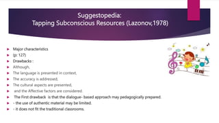  Major characteristics
 (p: 127)
 Drawbacks :
 Although,
 The language is presented in context,
 The accuracy is addressed,
 The cultural aspects are presented,
 and the Affective factors are considered.
 The First drawback is that the dialogue- based approach may pedagogically prepared.
 - the use of authentic material may be limited.
 - it does not fit the traditional classrooms.
Suggestopedia:
Tapping Subconscious Resources (Lazonov,1978)
 