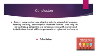 Conclusion
 Today… many teachers are adopting eclectic approach to language
learning teaching, believing that the search for one “ true” way can
be frustrating, as learning is a complex process with learners and
individuals with their different personalities, styles and preferences.
 Eclecticism
 