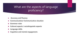 What are the aspects of language
proficiency?
 Accuracy and Fluency
 Communication/ Communicative situation
 Grammar rules
 Cultural aspects / sociolinguistic aspects
 Language skills
 Cognitive and mental engagement.
 