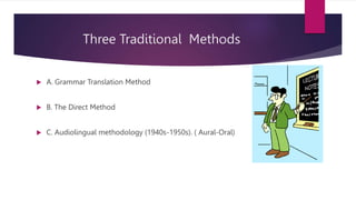 Three Traditional Methods
 A. Grammar Translation Method
 B. The Direct Method
 C. Audiolingual methodology (1940s-1950s). ( Aural-Oral)
 