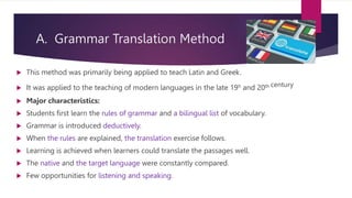 A. Grammar Translation Method
 This method was primarily being applied to teach Latin and Greek.
 It was applied to the teaching of modern languages in the late 19h and 20th century
 Major characteristics:
 Students first learn the rules of grammar and a bilingual list of vocabulary.
 Grammar is introduced deductively.
 When the rules are explained, the translation exercise follows.
 Learning is achieved when learners could translate the passages well.
 The native and the target language were constantly compared.
 Few opportunities for listening and speaking.
 