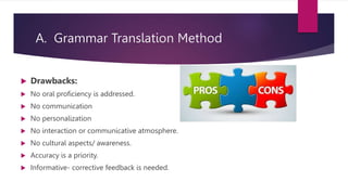 A. Grammar Translation Method
 Drawbacks:
 No oral proficiency is addressed.
 No communication
 No personalization
 No interaction or communicative atmosphere.
 No cultural aspects/ awareness.
 Accuracy is a priority.
 Informative- corrective feedback is needed.
 
