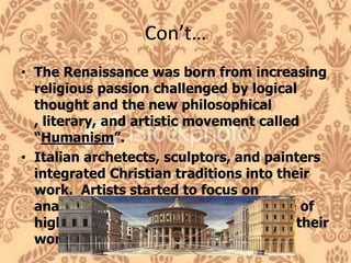 Con’t…The Renaissance was born from increasing religious passion challenged by logical thought and the new philosophical , literary, and artistic movement called “Humanism”.Italian archetects, sculptors, and painters integrated Christian traditions into their work.  Artists started to focus on anatomy, light, and developed the use of highly realistic linear perspective into their work.
