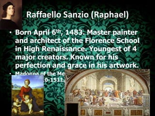RaffaelloSanzio (Raphael)Born April 6th, 1483. Master painter and architect of the Florence School in High Renaissance. Youngest of 4 major creators. Known for his perfection and grace in his artwork.Madonna of the Meadow.                      School of Athens.1510-1511.Fresco	1506. Oil		  