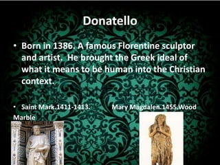 Donatello Born in 1386. A famous Florentine sculptor and artist.  He brought the Greek ideal of what it means to be human into the Christian context.Saint Mark.1411-1413.            Mary Magdalen.1455.WoodMarble
