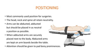 POSITIONING
• Most commonly used position for surgeries.
• The head, neck and spine all retain neutrality.
• Arms can be abducted, adducted
but should be placed in as neutral
a position as possible.
• When adducted arms are securely
placed next to the body. Abducted arms
are kept on arm boards beside the table.
• Attention should be given to pad bony prominences.
 