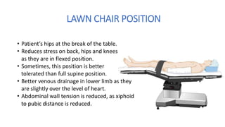 LAWN CHAIR POSITION
• Patient’s hips at the break of the table.
• Reduces stress on back, hips and knees
as they are in flexed position.
• Sometimes, this position is better
tolerated than full supine position.
• Better venous drainage in lower limb as they
are slightly over the level of heart.
• Abdominal wall tension is reduced, as xiphoid
to pubic distance is reduced.
 