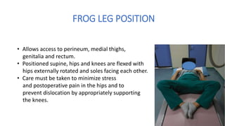 FROG LEG POSITION
• Allows access to perineum, medial thighs,
genitalia and rectum.
• Positioned supine, hips and knees are flexed with
hips externally rotated and soles facing each other.
• Care must be taken to minimize stress
and postoperative pain in the hips and to
prevent dislocation by appropriately supporting
the knees.
 