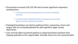 • This position increases CVP, ICP, IOP and can have significant respiratory
consequences.
• Prolonged head down can lead to swelling of face, conjunctiva, larynx and
tongue with an increased potential for post-operative upper airway
obstruction.
• Care must be taken to prevent patients in steep head down positions from
slipping cephalad on the surgical table. Shoulder braces are not recommended.
 In spontaneously ventilating patients, the work of breathing
increases.
 In mechanically ventilated patients, airway pressures must be
higher to ensure adequate ventilation.
 