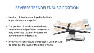 REVERSE TRENDELENBURG POSITION
• Head up tilt is often employed to facilitate
upper abdominal surgeries.
• The position of head above the heart
reduces cerebral perfusion pressure and
may also cause systemic hypotension
as venous return decreases.
• Invasive arterial pressure transducer, if used, should
be zeroed at the level of the Circle of Willis.
 