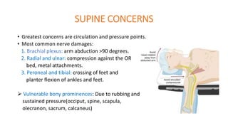 SUPINE CONCERNS
• Greatest concerns are circulation and pressure points.
• Most common nerve damages:
1. Brachial plexus: arm abduction >90 degrees.
2. Radial and ulnar: compression against the OR
bed, metal attachments.
3. Peroneal and tibial: crossing of feet and
planter flexion of ankles and feet.
 Vulnerable bony prominences: Due to rubbing and
sustained pressure(occiput, spine, scapula,
olecranon, sacrum, calcaneus)
 