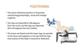 POSITIONING
• The classic lithotomy position is frequently
used during gynaecologic, rectal and urologic
surgeries.
• The hips are flexed 80 to 100 degrees
from the trunk, and the legs are abducted
30 to 45 degrees from the midline.
• The knees are flexed until the lower legs are parallel
to the torso and supports or stirrups hold the legs.
Foot section of the table is lowered or detached.
 