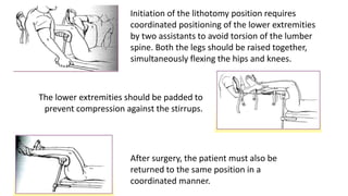 The lower extremities should be padded to
prevent compression against the stirrups.
Initiation of the lithotomy position requires
coordinated positioning of the lower extremities
by two assistants to avoid torsion of the lumber
spine. Both the legs should be raised together,
simultaneously flexing the hips and knees.
After surgery, the patient must also be
returned to the same position in a
coordinated manner.
 