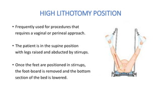 HIGH LITHOTOMY POSITION
• Frequently used for procedures that
requires a vaginal or perineal approach.
• The patient is in the supine position
with legs raised and abducted by stirrups.
• Once the feet are positioned in stirrups,
the foot-board is removed and the bottom
section of the bed is lowered.
 