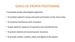 GOALS OF PROPER POSITIONING
• To promote proper physiological alignment.
• To maintain patient’s airway and avoid constriction on the chest cavity.
• To minimize interference with circulation.
• To gain optimum exposure to operative and anaesthetist site.
• To protect skeletal and neuromuscular structures.
• To provide comfort, stability, safety and dignity to the patient.
 
