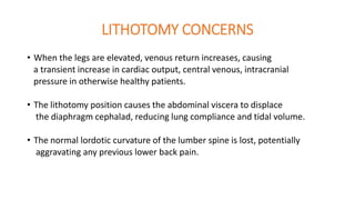LITHOTOMY CONCERNS
• When the legs are elevated, venous return increases, causing
a transient increase in cardiac output, central venous, intracranial
pressure in otherwise healthy patients.
• The lithotomy position causes the abdominal viscera to displace
the diaphragm cephalad, reducing lung compliance and tidal volume.
• The normal lordotic curvature of the lumber spine is lost, potentially
aggravating any previous lower back pain.
 