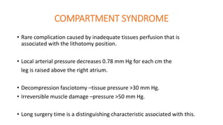 COMPARTMENT SYNDROME
• Rare complication caused by inadequate tissues perfusion that is
associated with the lithotomy position.
• Local arterial pressure decreases 0.78 mm Hg for each cm the
leg is raised above the right atrium.
• Decompression fasciotomy –tissue pressure >30 mm Hg.
• Irreversible muscle damage –pressure >50 mm Hg.
• Long surgery time is a distinguishing characteristic associated with this.
 
