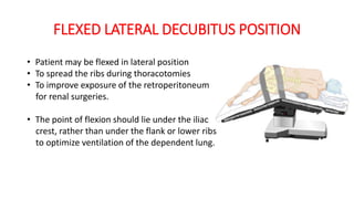 FLEXED LATERAL DECUBITUS POSITION
• Patient may be flexed in lateral position
• To spread the ribs during thoracotomies
• To improve exposure of the retroperitoneum
for renal surgeries.
• The point of flexion should lie under the iliac
crest, rather than under the flank or lower ribs
to optimize ventilation of the dependent lung.
 
