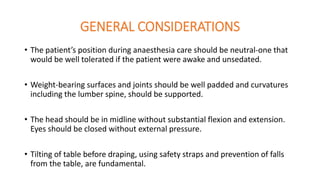 GENERAL CONSIDERATIONS
• The patient’s position during anaesthesia care should be neutral-one that
would be well tolerated if the patient were awake and unsedated.
• Weight-bearing surfaces and joints should be well padded and curvatures
including the lumber spine, should be supported.
• The head should be in midline without substantial flexion and extension.
Eyes should be closed without external pressure.
• Tilting of table before draping, using safety straps and prevention of falls
from the table, are fundamental.
 