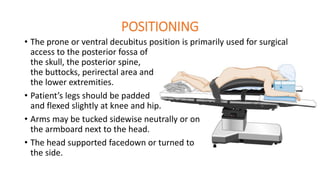 POSITIONING
• The prone or ventral decubitus position is primarily used for surgical
access to the posterior fossa of
the skull, the posterior spine,
the buttocks, perirectal area and
the lower extremities.
• Patient’s legs should be padded
and flexed slightly at knee and hip.
• Arms may be tucked sidewise neutrally or on
the armboard next to the head.
• The head supported facedown or turned to
the side.
 