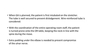 • When GA is planned, the patient is first intubated on the stretcher.
The tube is well secured to prevent dislodgement. Wire-reinforced tube is
considered.
• With the coordination of the entire operating room staff, the patient
is turned prone onto the OR table, keeping the neck in line with the
spine during the move.
• Extra padding under the elbow is needed to prevent compromise
of the ulnar nerve.
 