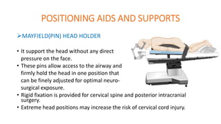 POSITIONING AIDS AND SUPPORTS
MAYFIELD(PIN) HEAD HOLDER
• It support the head without any direct
pressure on the face.
• These pins allow access to the airway and
firmly hold the head in one position that
can be finely adjusted for optimal neuro-
surgical exposure.
• Rigid fixation is provided for cervical spine and posterior intracranial
surgery.
• Extreme head positions may increase the risk of cervical cord injury.
 