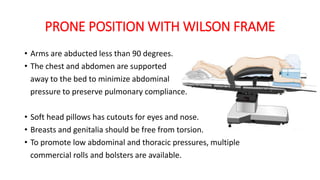 PRONE POSITION WITH WILSON FRAME
• Arms are abducted less than 90 degrees.
• The chest and abdomen are supported
away to the bed to minimize abdominal
pressure to preserve pulmonary compliance.
• Soft head pillows has cutouts for eyes and nose.
• Breasts and genitalia should be free from torsion.
• To promote low abdominal and thoracic pressures, multiple
commercial rolls and bolsters are available.
 