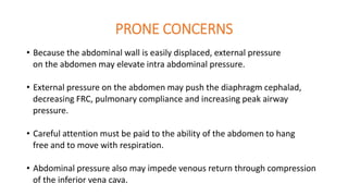 PRONE CONCERNS
• Because the abdominal wall is easily displaced, external pressure
on the abdomen may elevate intra abdominal pressure.
• External pressure on the abdomen may push the diaphragm cephalad,
decreasing FRC, pulmonary compliance and increasing peak airway
pressure.
• Careful attention must be paid to the ability of the abdomen to hang
free and to move with respiration.
• Abdominal pressure also may impede venous return through compression
of the inferior vena cava.
 