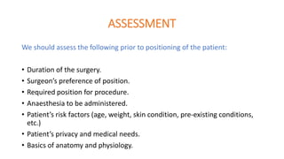 ASSESSMENT
We should assess the following prior to positioning of the patient:
• Duration of the surgery.
• Surgeon’s preference of position.
• Required position for procedure.
• Anaesthesia to be administered.
• Patient’s risk factors (age, weight, skin condition, pre-existing conditions,
etc.)
• Patient’s privacy and medical needs.
• Basics of anatomy and physiology.
 