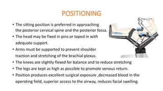 POSITIONING
• The sitting position is preferred in approaching
the posterior cervical spine and the posterior fossa.
• The head may be fixed in pins or taped in with
adequate support.
• Arms must be supported to prevent shoulder
traction and stretching of the brachial plexus.
• The knees are slightly flexed for balance and to reduce stretching
• The legs are kept as high as possible to promote venous return.
• Position produces excellent surgical exposure ,decreased blood in the
operating field, superior access to the airway, reduces facial swelling.
 