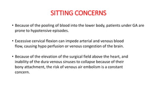 SITTING CONCERNS
• Because of the pooling of blood into the lower body, patients under GA are
prone to hypotensive episodes.
• Excessive cervical flexion can impede arterial and venous blood
flow, causing hypo perfusion or venous congestion of the brain.
• Because of the elevation of the surgical field above the heart, and
inability of the dura venous sinuses to collapse because of their
bony attachment, the risk of venous air embolism is a constant
concern.
 