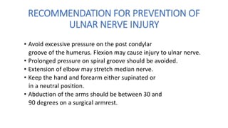 RECOMMENDATION FOR PREVENTION OF
ULNAR NERVE INJURY
• Avoid excessive pressure on the post condylar
groove of the humerus. Flexion may cause injury to ulnar nerve.
• Prolonged pressure on spiral groove should be avoided.
• Extension of elbow may stretch median nerve.
• Keep the hand and forearm either supinated or
in a neutral position.
• Abduction of the arms should be between 30 and
90 degrees on a surgical armrest.
 