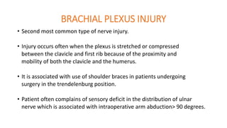BRACHIAL PLEXUS INJURY
• Second most common type of nerve injury.
• Injury occurs often when the plexus is stretched or compressed
between the clavicle and first rib because of the proximity and
mobility of both the clavicle and the humerus.
• It is associated with use of shoulder braces in patients undergoing
surgery in the trendelenburg position.
• Patient often complains of sensory deficit in the distribution of ulnar
nerve which is associated with intraoperative arm abduction> 90 degrees.
 