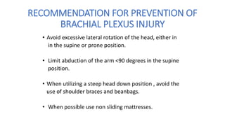 RECOMMENDATION FOR PREVENTION OF
BRACHIAL PLEXUS INJURY
• Avoid excessive lateral rotation of the head, either in
in the supine or prone position.
• Limit abduction of the arm <90 degrees in the supine
position.
• When utilizing a steep head down position , avoid the
use of shoulder braces and beanbags.
• When possible use non sliding mattresses.
 