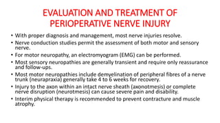 EVALUATION AND TREATMENT OF
PERIOPERATIVE NERVE INJURY
• With proper diagnosis and management, most nerve injuries resolve.
• Nerve conduction studies permit the assessment of both motor and sensory
nerve.
• For motor neuropathy, an electromyogram (EMG) can be performed.
• Most sensory neuropathies are generally transient and require only reassurance
and follow-ups.
• Most motor neuropathies include demyelination of peripheral fibres of a nerve
trunk (neurapraxia) generally take 4 to 6 weeks for recovery.
• Injury to the axon within an intact nerve sheath (axonotmesis) or complete
nerve disruption (neurotmesis) can cause severe pain and disability.
• Interim physical therapy is recommended to prevent contracture and muscle
atrophy.
 