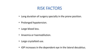 RISK FACTORS
• Long duration of surgery specially in the prone position.
• Prolonged hypotension.
• Large blood loss.
• Anaemia or haemodilution.
• Large crystalloid use.
• IOP increases in the dependent eye in the lateral decubitus.
 