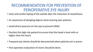 RECOMMENDATION FOR PREVENTION OF
PERIOPERATIVE EYE INJURY
• Early and careful taping of the eyelids after the induction of anaesthesia.
• An awareness of dangling objects when leaning over patients.
• Avoid direct pressure on the eye to prevent CRAO.
• Position the high-risk patient to ensure that the head is level with or
higher than the heart.
• Frequent eye checks should be documented when patients are in prone.
• Post operative evaluation of vision should be done.
 