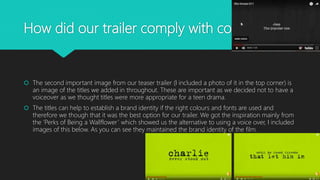 How did our trailer comply with conventions?
 The second important image from our teaser trailer (I included a photo of it in the top corner) is
an image of the titles we added in throughout. These are important as we decided not to have a
voiceover as we thought titles were more appropriate for a teen drama.
 The titles can help to establish a brand identity if the right colours and fonts are used and
therefore we though that it was the best option for our trailer. We got the inspiration mainly from
the ‘Perks of Being a Wallflower’ which showed us the alternative to using a voice over, I included
images of this below. As you can see they maintained the brand identity of the film.
 