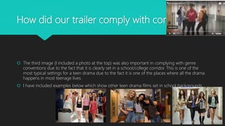 How did our trailer comply with conventions?
 The third image (I included a photo at the top) was also important in complying with genre
conventions due to the fact that it is clearly set in a school/college corridor. This is one of the
most typical settings for a teen drama due to the fact it is one of the places where all the drama
happens in most teenage lives.
 I have included examples below which show other teen drama films set in school backgrounds.
 