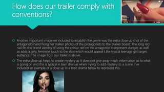 How does our trailer comply with
conventions?
 Another important image we included to establish the genre was the extra close up shot of the
antagonists hand fixing her stalker photos of the protagonists to the ‘stalker board’ The long red
nail fits the brand identity of using the colour red on the antagonist to represent danger, as well
as adds a girly, feminine touch to the shot which would appeal t the typical teenage girl target
audience. The image from our trailer is above.
 The extra close up helps to create mystery as it does not give away much information as to what
is going on and this is typical in teen dramas when trying to add mystery to a scene. I’ve
included an example of a close up in a teen drama below to represent this.
 
