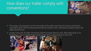 How does our trailer comply with
conventions?
 This image is key because it is the end image of the trailer and shows the drama and tension
reaching its peak, before ending and leaving the audience with unanswered questions about the
stalker and the plot.
 Usually at the end of trailers the drama reaches its peak before it ends, after being built up to
throughout, I have included images below from famous teen dramas to show this.
 