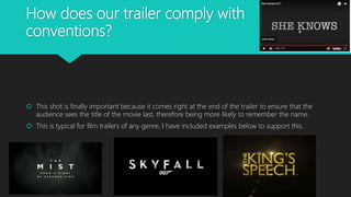 How does our trailer comply with
conventions?
 This shot is finally important because it comes right at the end of the trailer to ensure that the
audience sees the title of the movie last, therefore being more likely to remember the name.
 This is typical for film trailers of any genre, I have included examples below to support this.
 