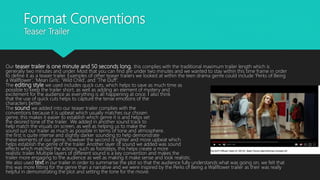 Format Conventions
Teaser Trailer
Our teaser trailer is one minute and 50 seconds long, this complies with the traditional maximum trailer length which is
generally two minutes and under. Most that you can find are under two minutes and we wanted to stay within this time frame in order
to define it as a teaser trailer. Examples of other teaser trailers we looked at within the teen drama genre could include ‘Perks of Being
a Wallflower’, ‘Mean Girls’, ‘Wild Child’, and ’The Duff’.
The editing style we used includes quick cuts, which helps to save as much time as
possible to keep the trailer short, as well as adding an element of mystery and
excitement for the audience as everything is all happening at once. I also think
that the use of quick cuts helps to capture the tense emotions of the
characters better.
The sound we added into our teaser trailer complies with the
conventions because it is upbeat which usually matches our chosen
genre, this makes it easier to establish which genre it is and helps set
the desired tone of the trailer. We added in another sound track to
help match the visuals on screen, as well as helping us to make the
sound suit our trailer as much as possible in terms of tone and atmosphere.
the first is quite intense and slightly darker sounding to help demonstrate
these elements of our genre, however the second is lighter and more upbeat which
helps establish the genre of the trailer. Another layer of sound we added was sound
effects which matched the actions, such as footsteps, this helps create a more
realistic trailer. Multiple layers of different sound is a key convention and makes the
trailer more engaging to the audience as well as making it make sense and look realistic.
We also used text in our trailer in order to summarise the plot so that the audience fully understands what was going on, we felt that
this was more fitting for the genre than a narrative and we were inspired by the Perks of Being a Wallflower trailer as their was really
helpful in demonstrating the plot and setting the tone for the movie.
 