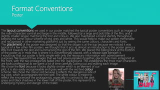 Format Conventions
Poster
The layout conventions we used in our poster matched the typical poster conventions such as images of
the main characters central and large in the middle, followed by a large and bold title of the film, and a
slightly smaller slogan matching the font and colours. We also maintained a brand identity throughout,
keeping the same colour scheme of red, grey and white. This would help to make our poster memorable
and recognised in other marketing platforms just by seeing the same colours, characters and fonts.
The placement of the poster was designed so that the slogan is at the top because we noticed it was
typical of a few other film posters, we thought that it acts as almost an introduction to the poster giving a
little hint towards the plot and summarising the gist of the film. We placed the billing block at the bottom
of the poster as in most that is where it is conventionally placed, with a release date beneath it.
I would say that our poster is fairly simple with only the necessary information with advertisement
purposes. We layered three images that we had previouslytaken together, placing the main antagonist at
the front, with the two protagonists faded into the background. This establishes the three main characters
are looks professional as we spent a lot of time carefully cutting out and editing each image.
We chose the font because it looks slightly sinister which is an element of our
plot, it is also easily recogniseable and goes well with the red text colour
scheme. We chose the colour red because it reflects the dangerous side of
our plot, which accompanies the font well. The white colour is meant to
reflect the innocenceof the protagonists, especially in contrast to the dark
greys and black shadows in the lower half of the poster, this represents the
underlying mystery and danger of the trailer.
 