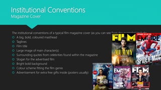 Institutional Conventions
Magazine Cover
The institutional conventions of a typical film magazine cover (as you can see from the examples) include:
 A big, bold, coloured masthead
 Taglines
 Film title
 Large image of main character(s)
 Surrounding quotes from celebrities found within the magazine
 Slogan for the advertised film
 Bright bold background
 Colour scheme fitting the film genre
 Advertisement for extra free gifts inside (posters usually)
 
