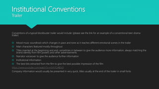 Institutional Conventions
Trailer
Conventions of a typical blockbuster trailer would include: (please see the link for an example of a conventional teen drama
trailer)
 Mood music soundtrack which changes in pace and tone as it reaches different emotional scenes in the trailer
 Main characters featured mostly throughout
 Titles inserted at the beginning and end, sometimes in between to give the audience more information, always matching the
brand identity from film posters and other advertisements
 Narrator voiceover to give the audience further information
 Institutional information
 The best bits extracted from the film to give the best possible impression of the film
https://www.youtube.com/watch?v=n5rh7O4IDc0
Company information would usually be presented in very quick, titles usually at the end of the trailer in small fonts
 