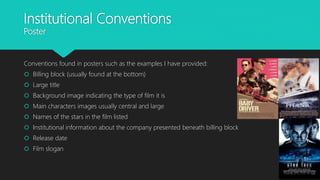 Institutional Conventions
Poster
Conventions found in posters such as the examples I have provided:
 Billing block (usually found at the bottom)
 Large title
 Background image indicating the type of film it is
 Main characters images usually central and large
 Names of the stars in the film listed
 Institutional information about the company presented beneath billing block
 Release date
 Film slogan
 