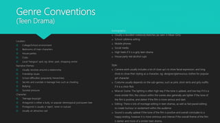 Genre Conventions
(Teen Drama)
Location:
 College/School environment
 Bedrooms of main characters
 House parties
 Clubs
 Local ‘hangout’ spot, eg: diner, park, shopping centre
Narrative themes:
 Usually revolves around a relationship
 Friendship issues
 School difficulties (popularity hierarchies)
 Secrets and scandals in teenage lives such as cheating
 Bullying
 Societal pressure
Character:
 Teenage boys/girl
 Antagonist is either a bully, or popular stereotypical jock/queen bee
 Protagonist is usually a ‘reject’, loner or outcast
 Usually an attractive cast
Iconography:
o Usually a doodled notebook/sketches (as seen in Mean Girls)
o School cafeteria setting
o Mobile phones
o Social media
o High heels if it is a girly teen drama
o House party red alcohol cups
Style:
o Camera work usually includes a lot of close up’s to show facial expression, and long
shots to show their styling as a character, eg: designer/glamourous clothes for popular
girl character.
o Costume usually depends on the sub-genres, such as pink, short skirts and girly outfits
if it is a chick-flick
o Mise en Scene: The lighting is often high-key if the tone is upbeat, and low-key if it is a
more sinister film, the colours within the scenes also generally are lighter if the tone of
the film is positive, and darker if the film is more serious and dark
o Editing: There is lots of montage editing in teen dramas, as well as fast paced editing
to create humour or excitement within the audience
o Sound is usually upbeat if the tone of the film is positive and overall concludes to a
happy ending, however it is more ominous and intense if the overall theme of the film
is darker and more of a sinister teen drama.
 