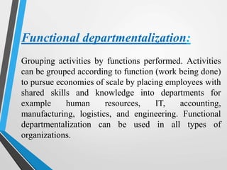 Functional departmentalization:
Grouping activities by functions performed. Activities
can be grouped according to function (work being done)
to pursue economies of scale by placing employees with
shared skills and knowledge into departments for
example human resources, IT, accounting,
manufacturing, logistics, and engineering. Functional
departmentalization can be used in all types of
organizations.
 