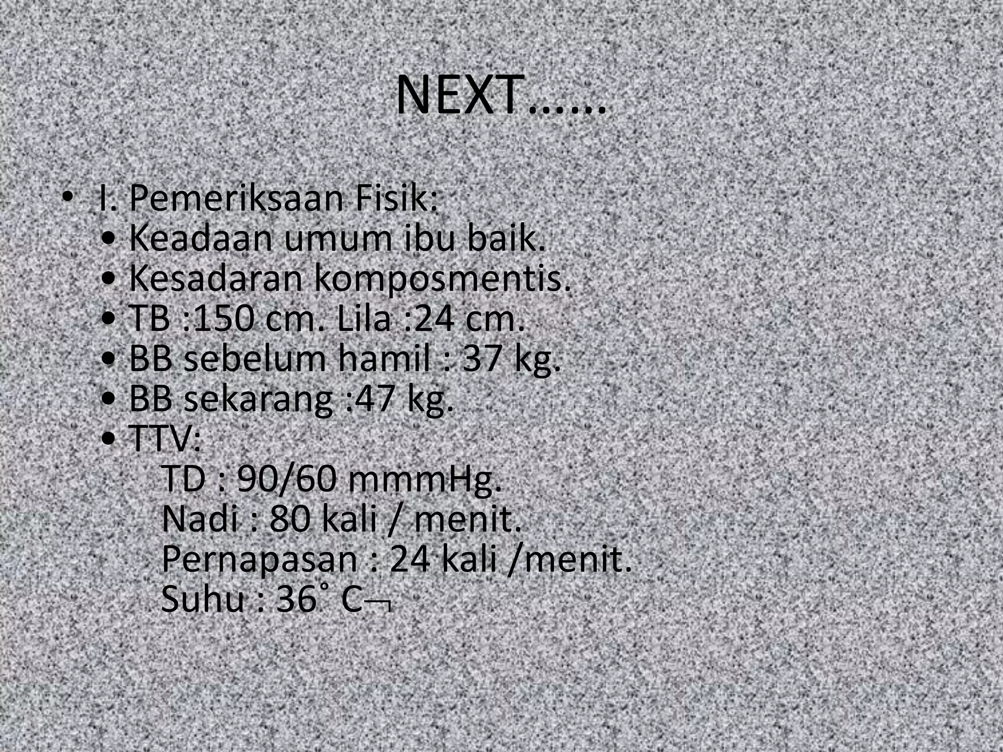 NEXT……
• I. Pemeriksaan Fisik:
  • Keadaan umum ibu baik.
  • Kesadaran komposmentis.
  • TB :150 cm. Lila :24 cm.
  • BB sebelum hamil : 37 kg.
  • BB sekarang :47 kg.
  • TTV:
       TD : 90/60 mmmHg.
       Nadi : 80 kali / menit.
       Pernapasan : 24 kali /menit.
       Suhu : 36˚ C
 